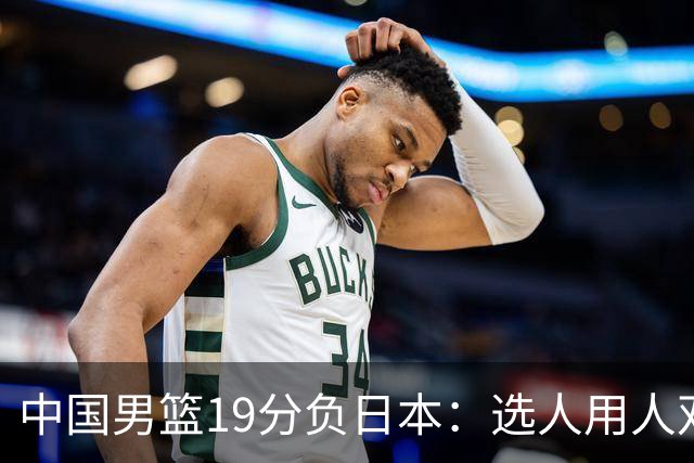 中国男篮19分负日本：选人用人双重困局，危机就在眼前