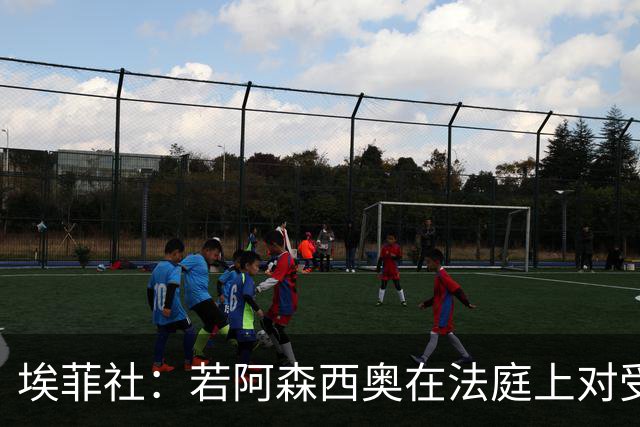 埃菲社：若阿森西奥在法庭上对受害者道歉，检方愿撤销监禁判决