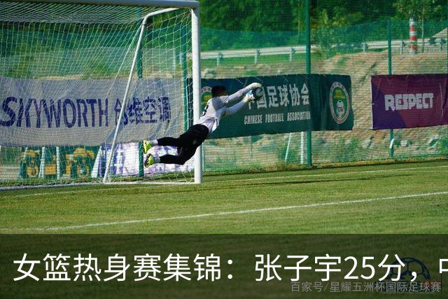 女篮热身赛集锦：张子宇25分，中国惜败澳大利亚