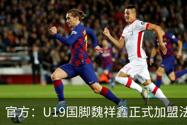 官方：U19国脚魏祥鑫正式加盟法甲欧塞尔 签约5年身披49号