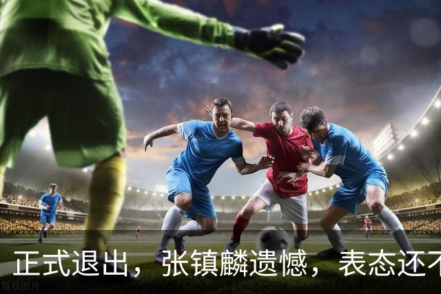 正式退出，张镇麟遗憾，表态还不错，名单公布，名帅表态