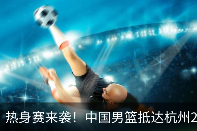 热身赛来袭！中国男篮抵达杭州21-23日迎战澳大利亚和荷兰