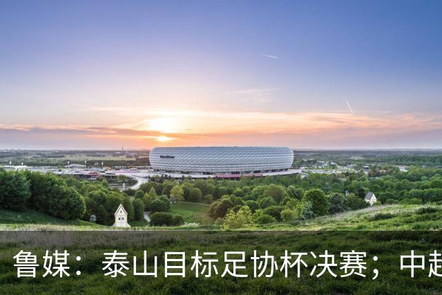 鲁媒：泰山目标足协杯决赛；中超即将面临辽宁、国安两连客
