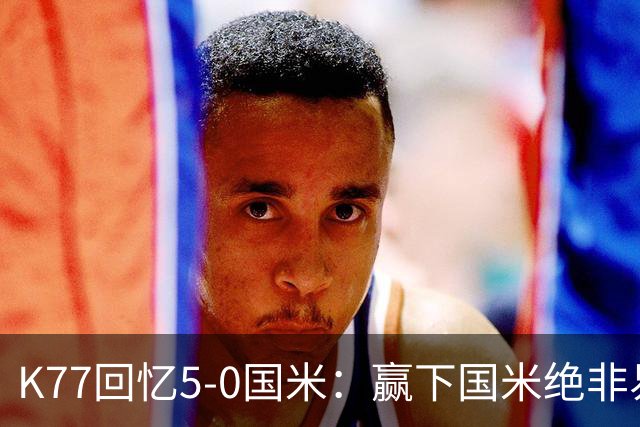 K77回忆5-0国米：赢下国米绝非易事，2-0后也知他们随时可能追平